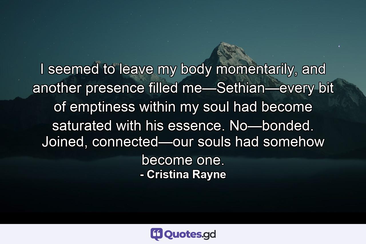 I seemed to leave my body momentarily, and another presence filled me—Sethian—every bit of emptiness within my soul had become saturated with his essence. No—bonded. Joined, connected—our souls had somehow become one. - Quote by Cristina Rayne