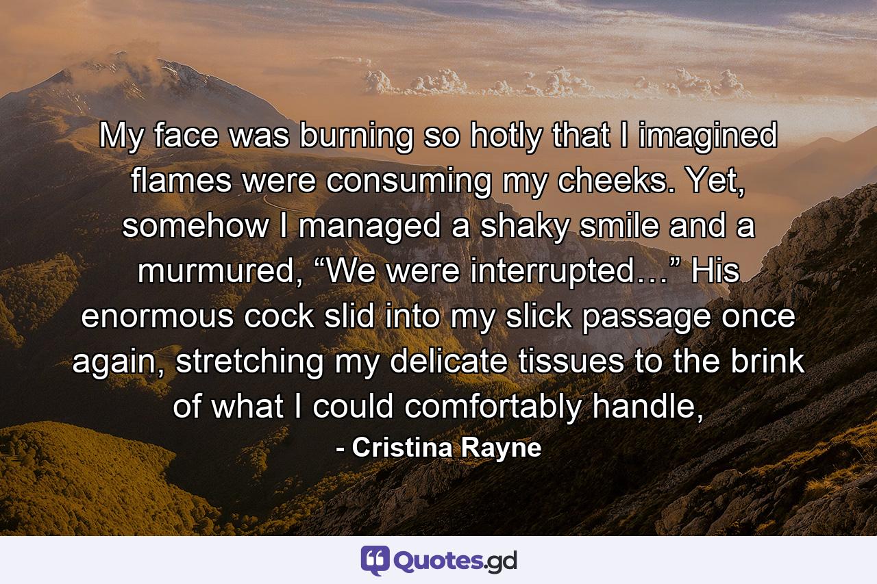 My face was burning so hotly that I imagined flames were consuming my cheeks. Yet, somehow I managed a shaky smile and a murmured, “We were interrupted…” His enormous cock slid into my slick passage once again, stretching my delicate tissues to the brink of what I could comfortably handle, - Quote by Cristina Rayne