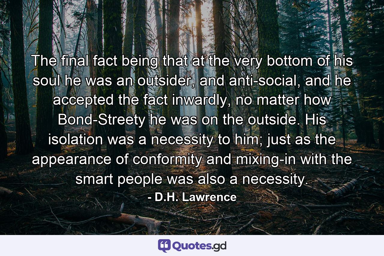 The final fact being that at the very bottom of his soul he was an outsider, and anti-social, and he accepted the fact inwardly, no matter how Bond-Streety he was on the outside. His isolation was a necessity to him; just as the appearance of conformity and mixing-in with the smart people was also a necessity. - Quote by D.H. Lawrence