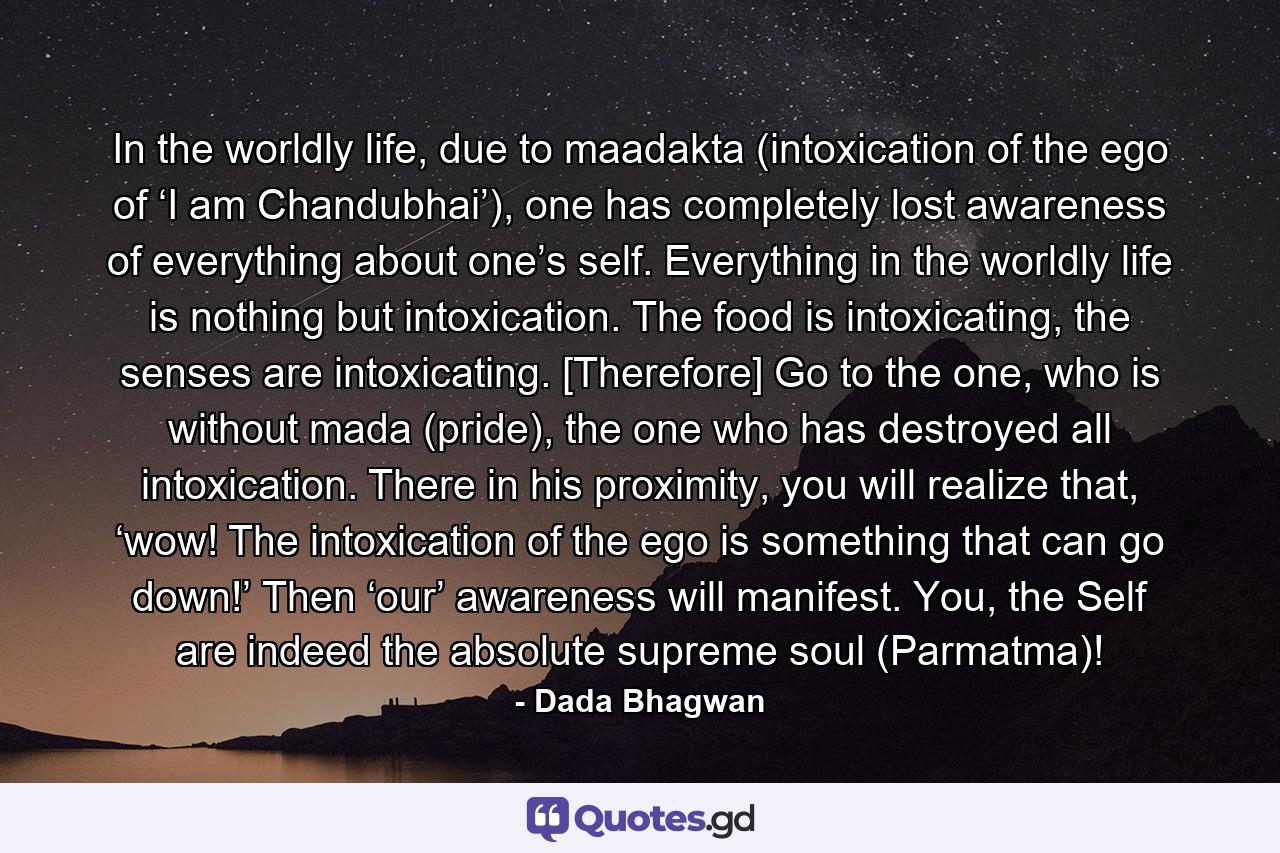 In the worldly life, due to maadakta (intoxication of the ego of ‘I am Chandubhai’), one has completely lost awareness of everything about one’s self. Everything in the worldly life is nothing but intoxication. The food is intoxicating, the senses are intoxicating. [Therefore] Go to the one, who is without mada (pride), the one who has destroyed all intoxication. There in his proximity, you will realize that, ‘wow! The intoxication of the ego is something that can go down!’ Then ‘our’ awareness will manifest. You, the Self are indeed the absolute supreme soul (Parmatma)! - Quote by Dada Bhagwan