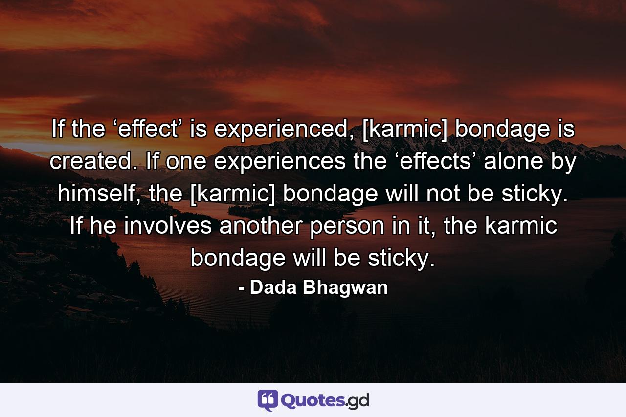 If the ‘effect’ is experienced, [karmic] bondage is created. If one experiences the ‘effects’ alone by himself, the [karmic] bondage will not be sticky. If he involves another person in it, the karmic bondage will be sticky. - Quote by Dada Bhagwan