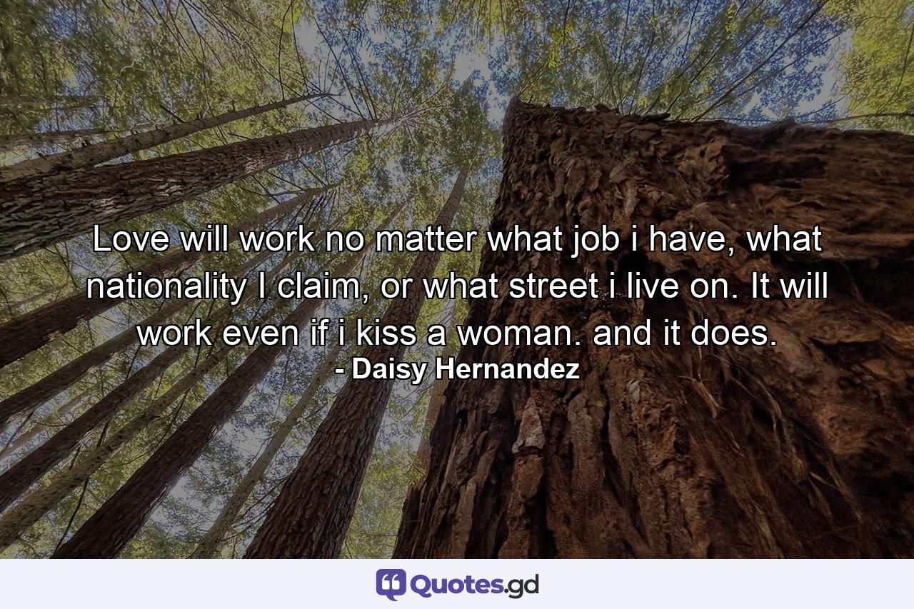 Love will work no matter what job i have, what nationality I claim, or what street i live on. It will work even if i kiss a woman. and it does. - Quote by Daisy Hernandez