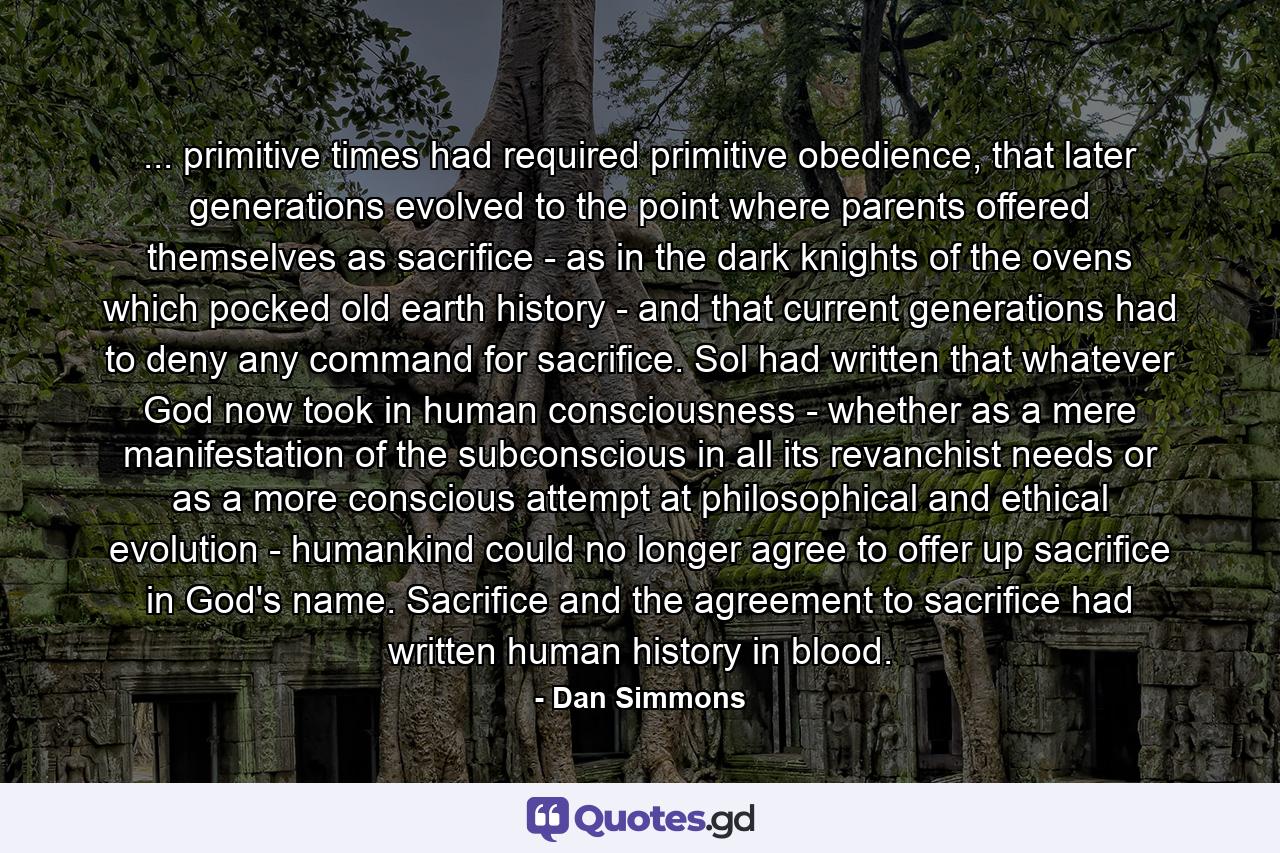 ... primitive times had required primitive obedience, that later generations evolved to the point where parents offered themselves as sacrifice - as in the dark knights of the ovens which pocked old earth history - and that current generations had to deny any command for sacrifice. Sol had written that whatever God now took in human consciousness - whether as a mere manifestation of the subconscious in all its revanchist needs or as a more conscious attempt at philosophical and ethical evolution - humankind could no longer agree to offer up sacrifice in God's name. Sacrifice and the agreement to sacrifice had written human history in blood. - Quote by Dan Simmons