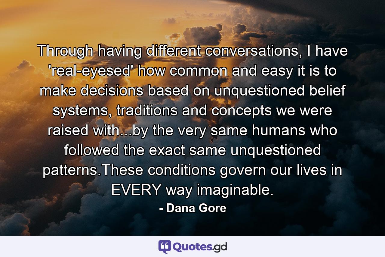 Through having different conversations, I have 'real-eyesed' how common and easy it is to make decisions based on unquestioned belief systems, traditions and concepts we were raised with...by the very same humans who followed the exact same unquestioned patterns.These conditions govern our lives in EVERY way imaginable. - Quote by Dana Gore