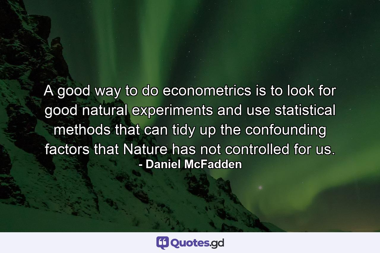 A good way to do econometrics is to look for good natural experiments and use statistical methods that can tidy up the confounding factors that Nature has not controlled for us. - Quote by Daniel McFadden