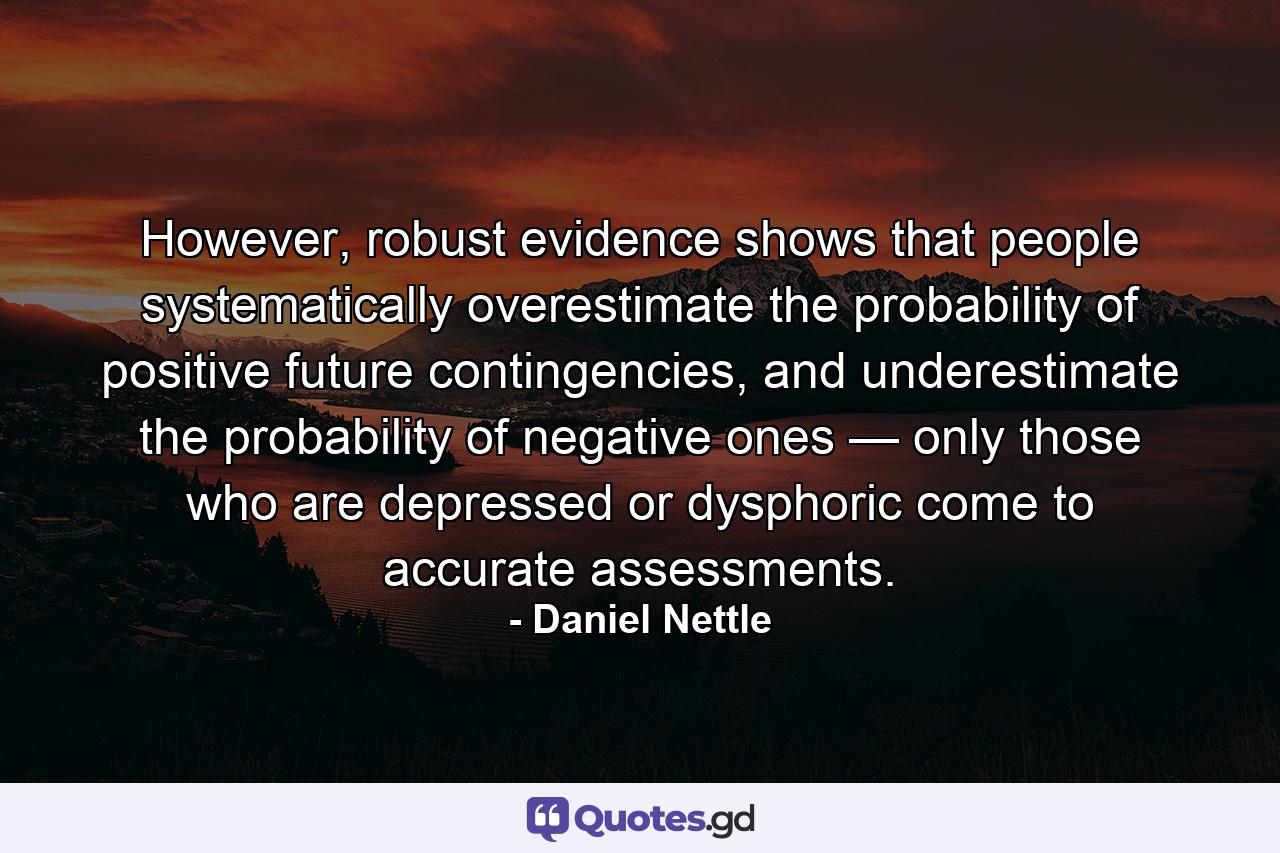 However, robust evidence shows that people systematically overestimate the probability of positive future contingencies, and underestimate the probability of negative ones — only those who are depressed or dysphoric come to accurate assessments. - Quote by Daniel Nettle