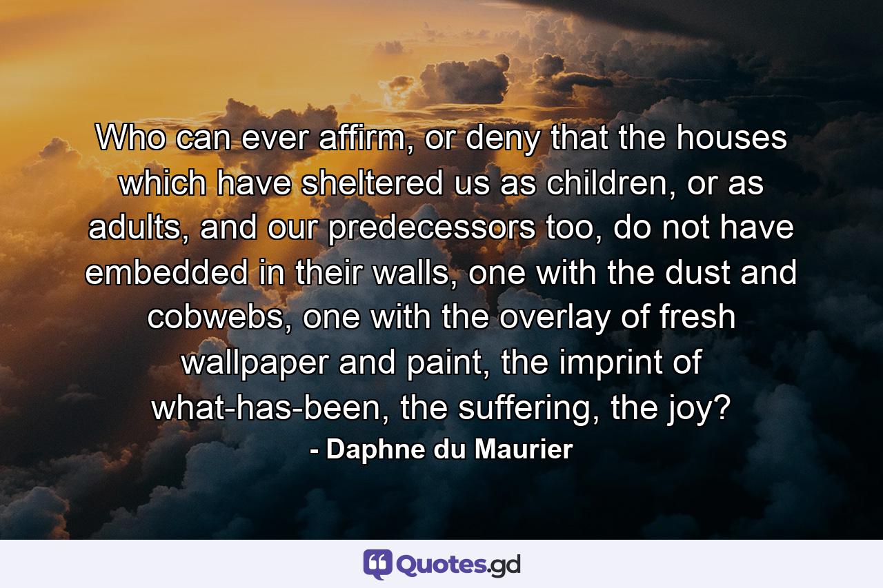 Who can ever affirm, or deny that the houses which have sheltered us as children, or as adults, and our predecessors too, do not have embedded in their walls, one with the dust and cobwebs, one with the overlay of fresh wallpaper and paint, the imprint of what-has-been, the suffering, the joy? - Quote by Daphne du Maurier