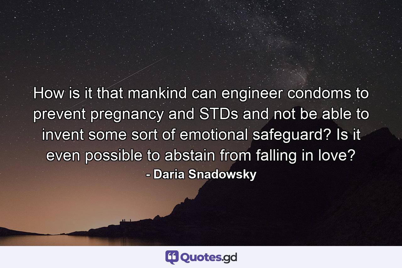 How is it that mankind can engineer condoms to prevent pregnancy and STDs and not be able to invent some sort of emotional safeguard? Is it even possible to abstain from falling in love? - Quote by Daria Snadowsky