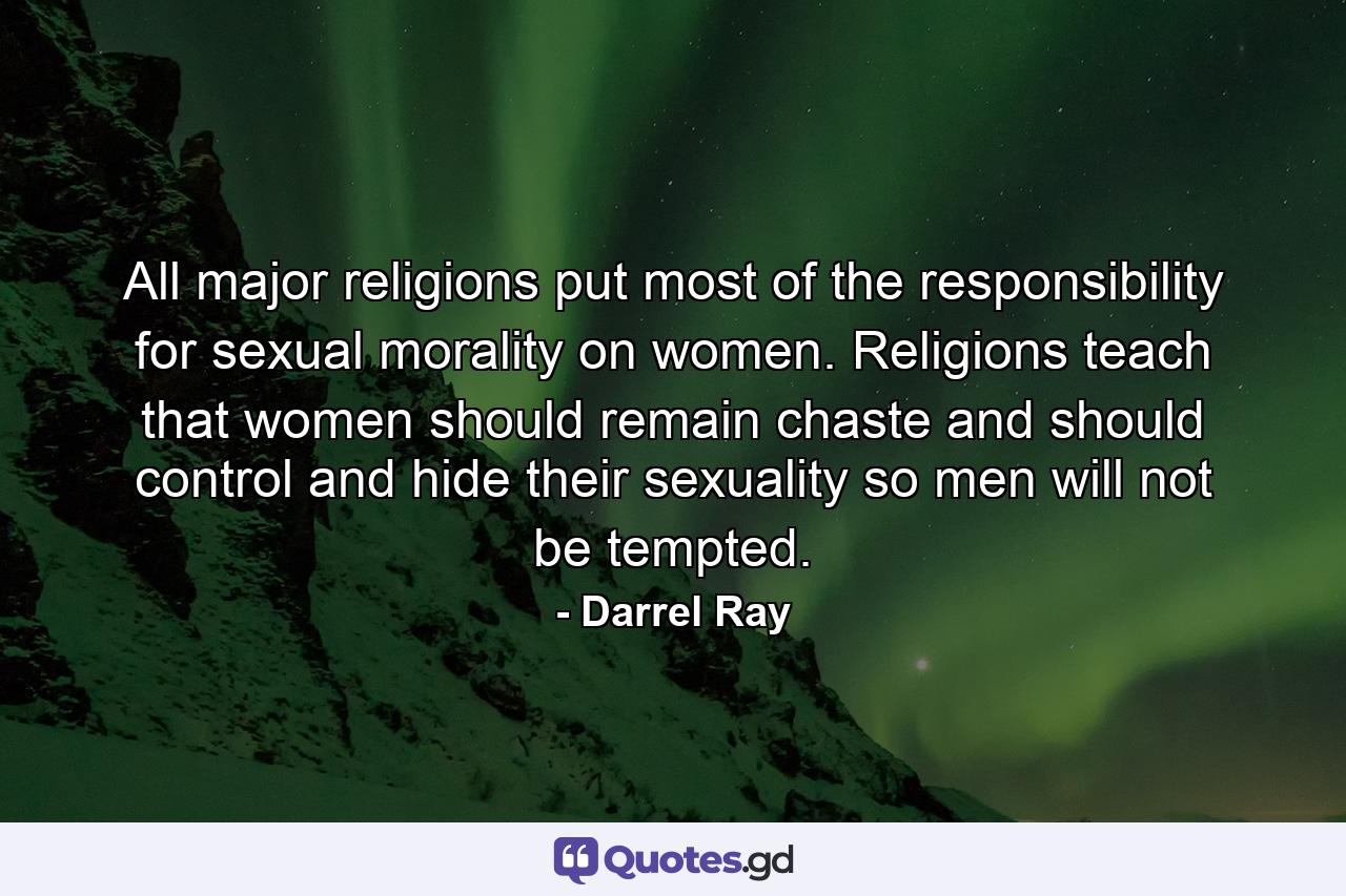 All major religions put most of the responsibility for sexual morality on women. Religions teach that women should remain chaste and should control and hide their sexuality so men will not be tempted. - Quote by Darrel Ray