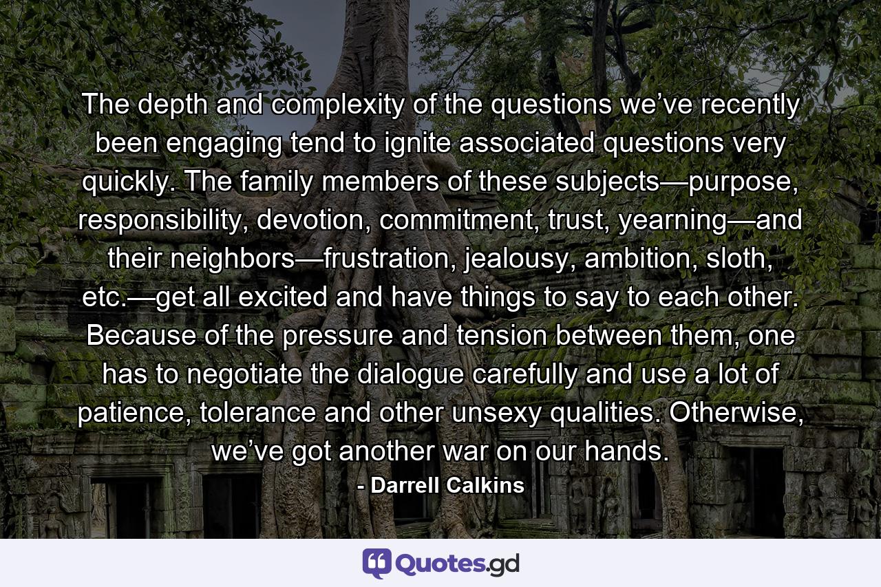 The depth and complexity of the questions we’ve recently been engaging tend to ignite associated questions very quickly. The family members of these subjects—purpose, responsibility, devotion, commitment, trust, yearning—and their neighbors—frustration, jealousy, ambition, sloth, etc.—get all excited and have things to say to each other. Because of the pressure and tension between them, one has to negotiate the dialogue carefully and use a lot of patience, tolerance and other unsexy qualities. Otherwise, we’ve got another war on our hands. - Quote by Darrell Calkins