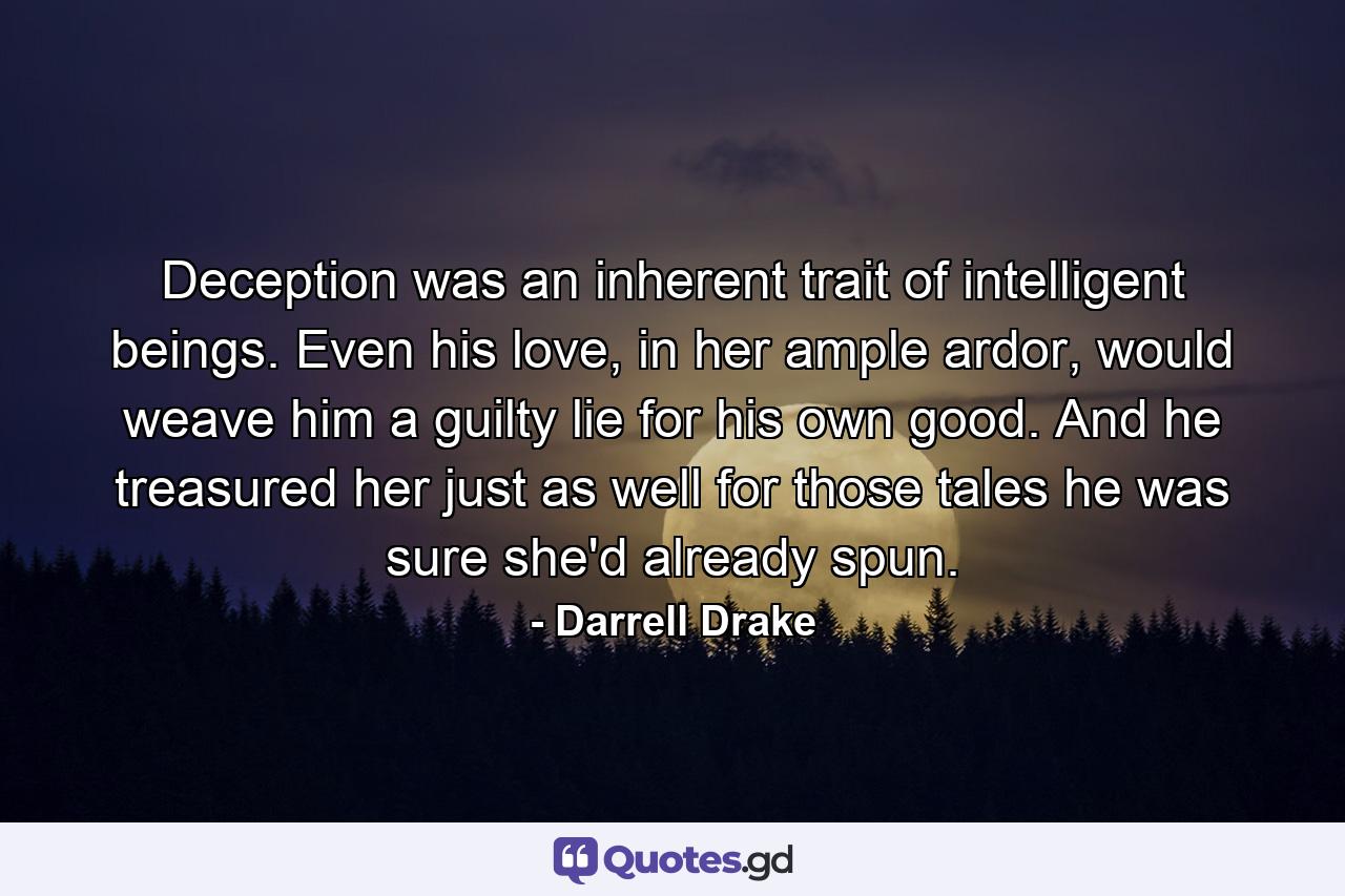 Deception was an inherent trait of intelligent beings. Even his love, in her ample ardor, would weave him a guilty lie for his own good. And he treasured her just as well for those tales he was sure she'd already spun. - Quote by Darrell Drake