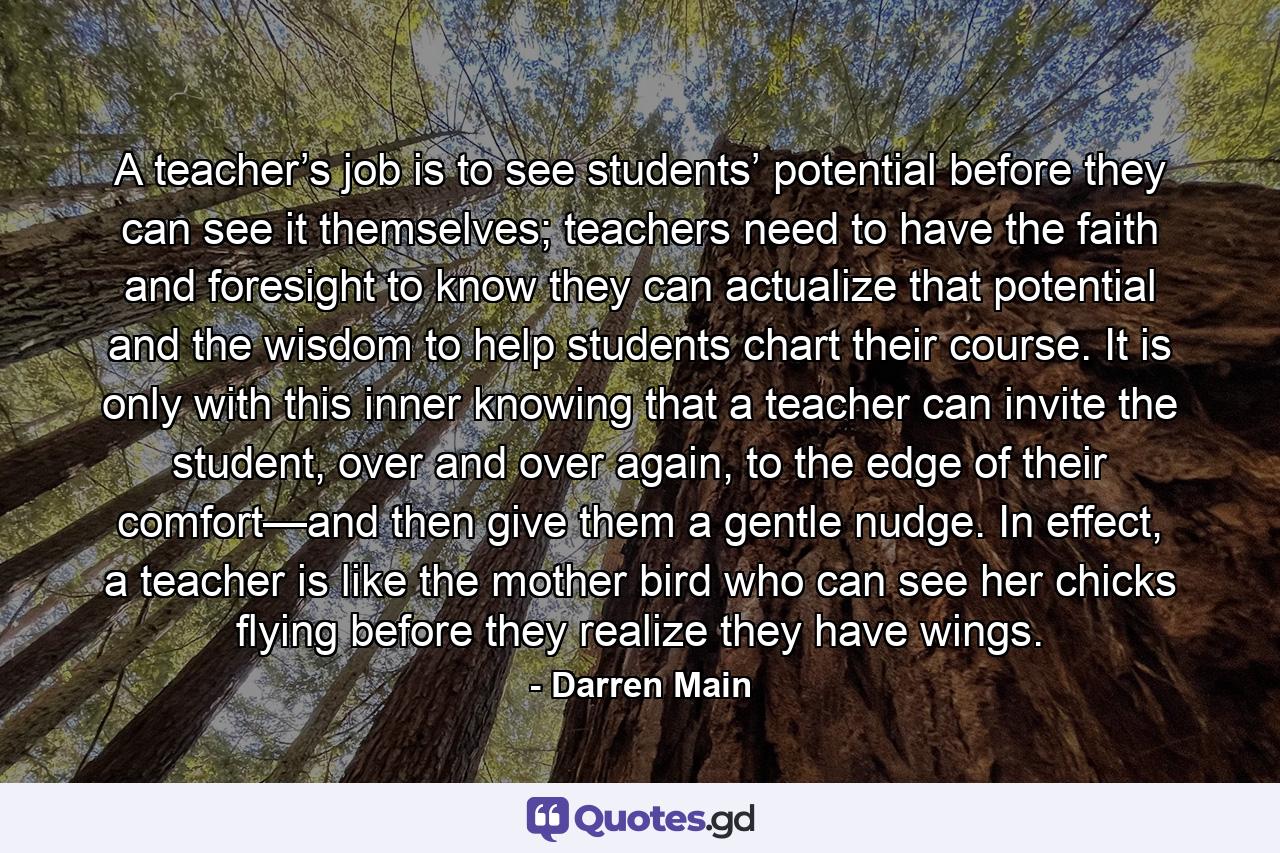 A teacher’s job is to see students’ potential before they can see it themselves; teachers need to have the faith and foresight to know they can actualize that potential and the wisdom to help students chart their course. It is only with this inner knowing that a teacher can invite the student, over and over again, to the edge of their comfort—and then give them a gentle nudge. In effect, a teacher is like the mother bird who can see her chicks flying before they realize they have wings. - Quote by Darren Main