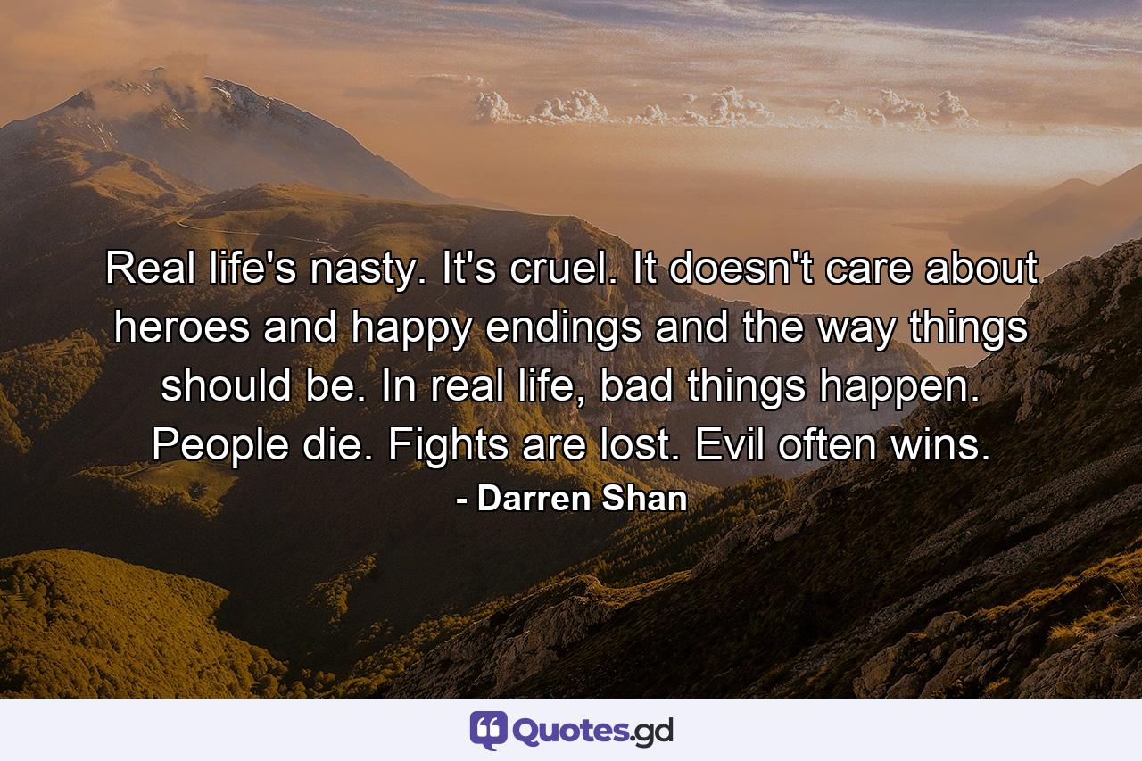 Real life's nasty. It's cruel. It doesn't care about heroes and happy endings and the way things should be. In real life, bad things happen. People die. Fights are lost. Evil often wins. - Quote by Darren Shan