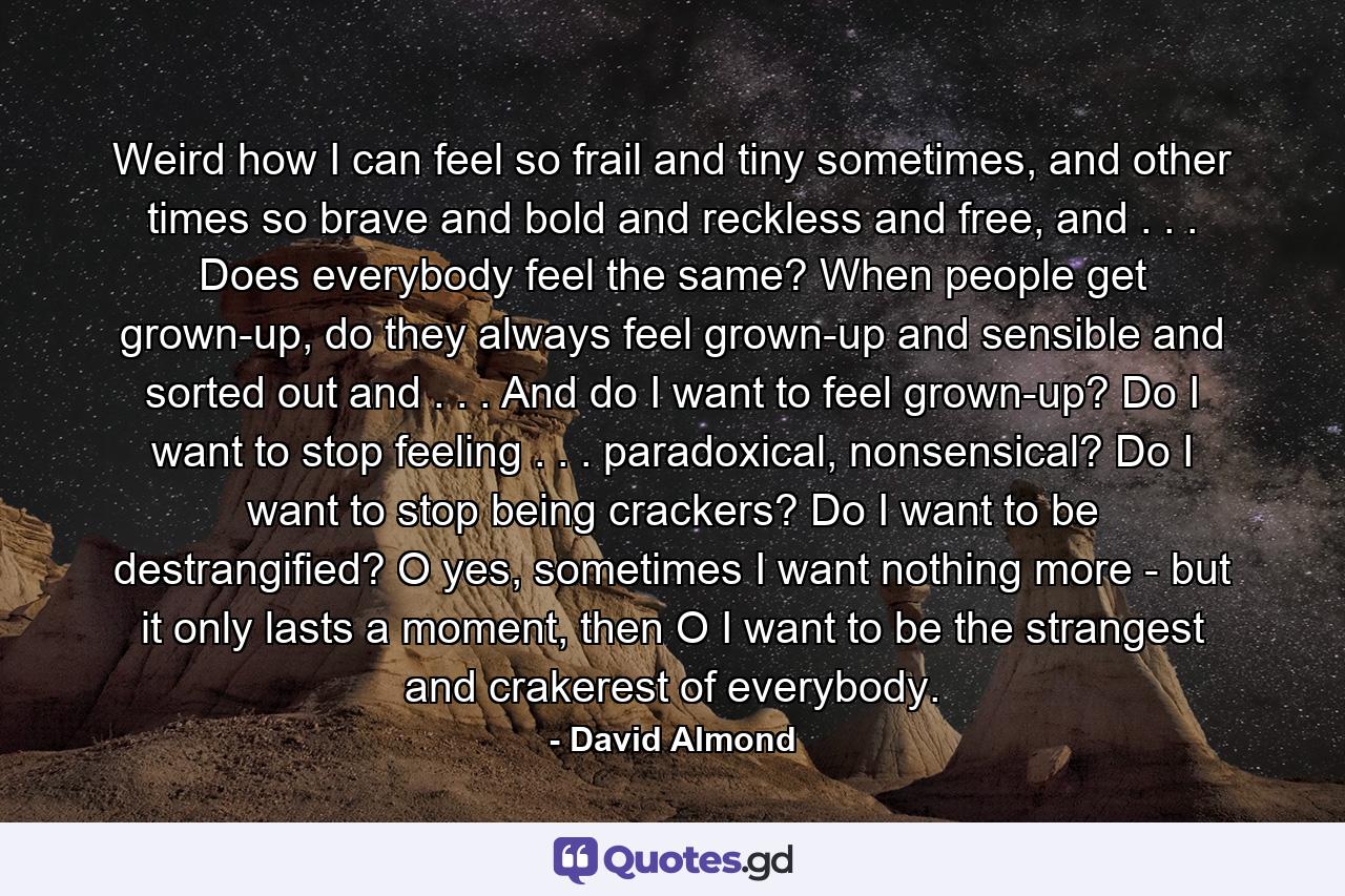 Weird how I can feel so frail and tiny sometimes, and other times so brave and bold and reckless and free, and . . . Does everybody feel the same? When people get grown-up, do they always feel grown-up and sensible and sorted out and . . . And do I want to feel grown-up? Do I want to stop feeling . . . paradoxical, nonsensical? Do I want to stop being crackers? Do I want to be destrangified? O yes, sometimes I want nothing more - but it only lasts a moment, then O I want to be the strangest and crakerest of everybody. - Quote by David Almond