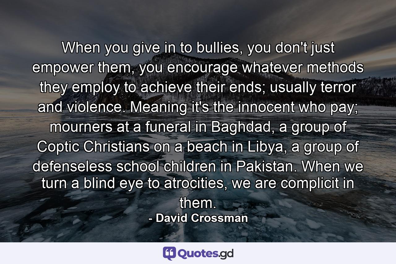 When you give in to bullies, you don't just empower them, you encourage whatever methods they employ to achieve their ends; usually terror and violence. Meaning it's the innocent who pay; mourners at a funeral in Baghdad, a group of Coptic Christians on a beach in Libya, a group of defenseless school children in Pakistan. When we turn a blind eye to atrocities, we are complicit in them. - Quote by David Crossman