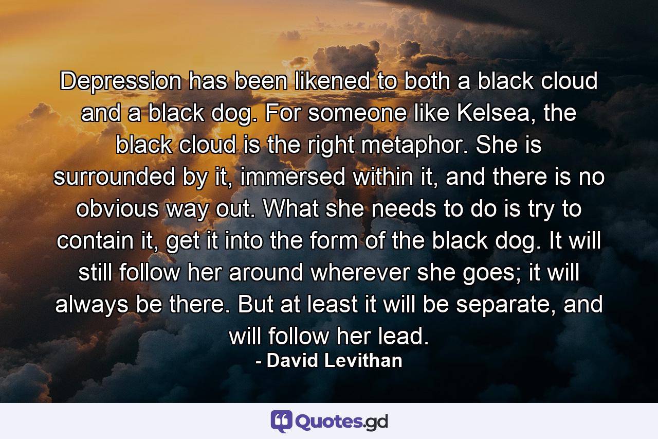 Depression has been likened to both a black cloud and a black dog. For someone like Kelsea, the black cloud is the right metaphor. She is surrounded by it, immersed within it, and there is no obvious way out. What she needs to do is try to contain it, get it into the form of the black dog. It will still follow her around wherever she goes; it will always be there. But at least it will be separate, and will follow her lead. - Quote by David Levithan