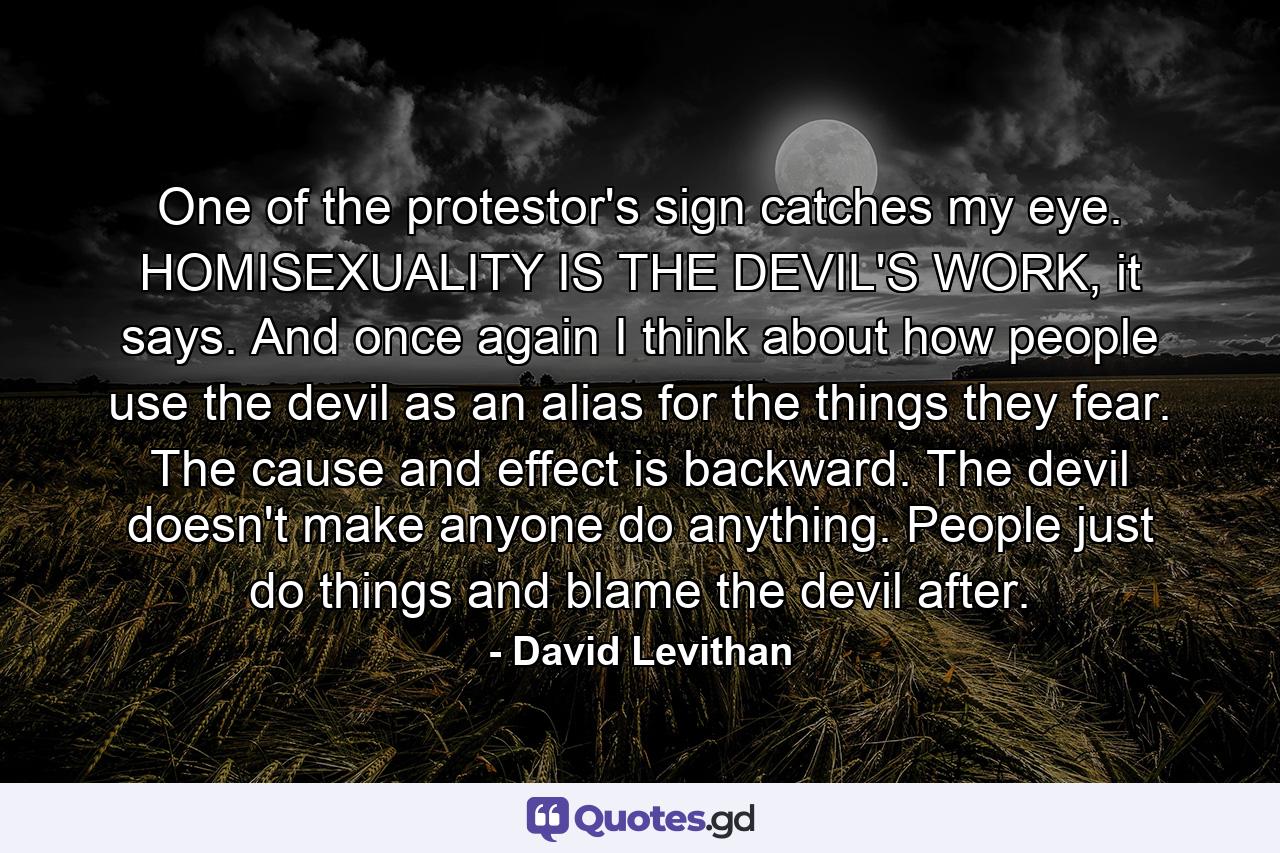 One of the protestor's sign catches my eye. HOMISEXUALITY IS THE DEVIL'S WORK, it says. And once again I think about how people use the devil as an alias for the things they fear. The cause and effect is backward. The devil doesn't make anyone do anything. People just do things and blame the devil after. - Quote by David Levithan