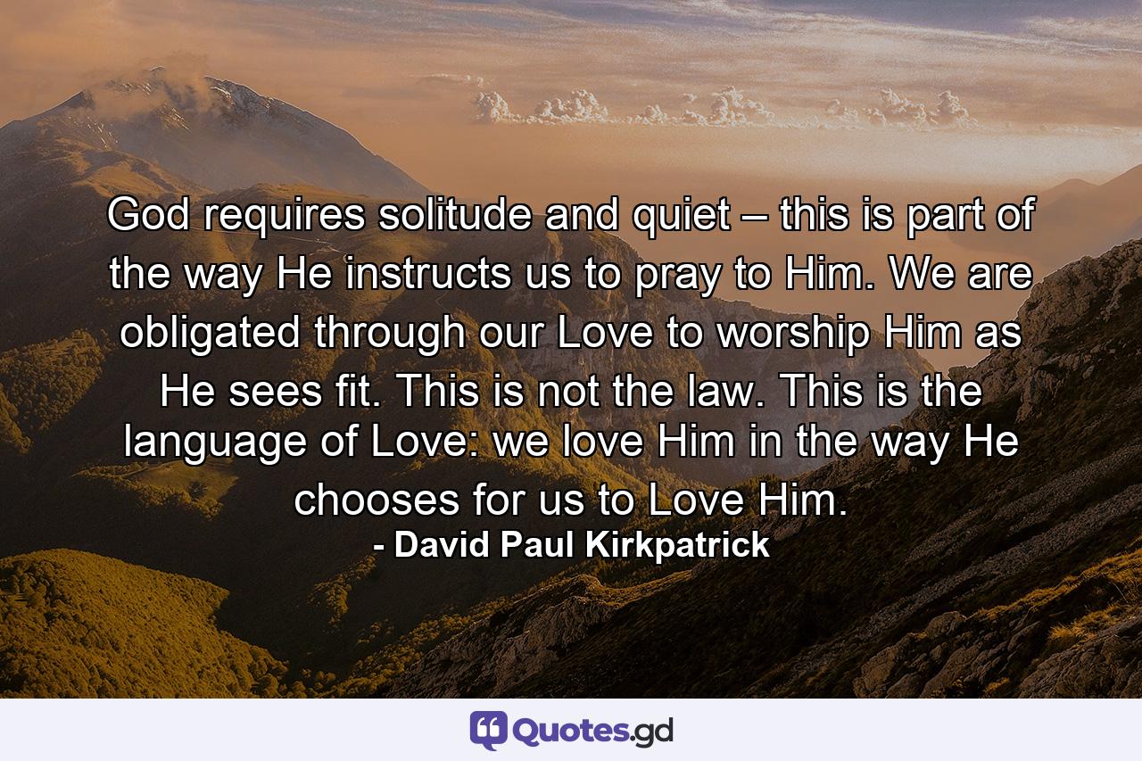 God requires solitude and quiet – this is part of the way He instructs us to pray to Him. We are obligated through our Love to worship Him as He sees fit. This is not the law. This is the language of Love: we love Him in the way He chooses for us to Love Him. - Quote by David Paul Kirkpatrick