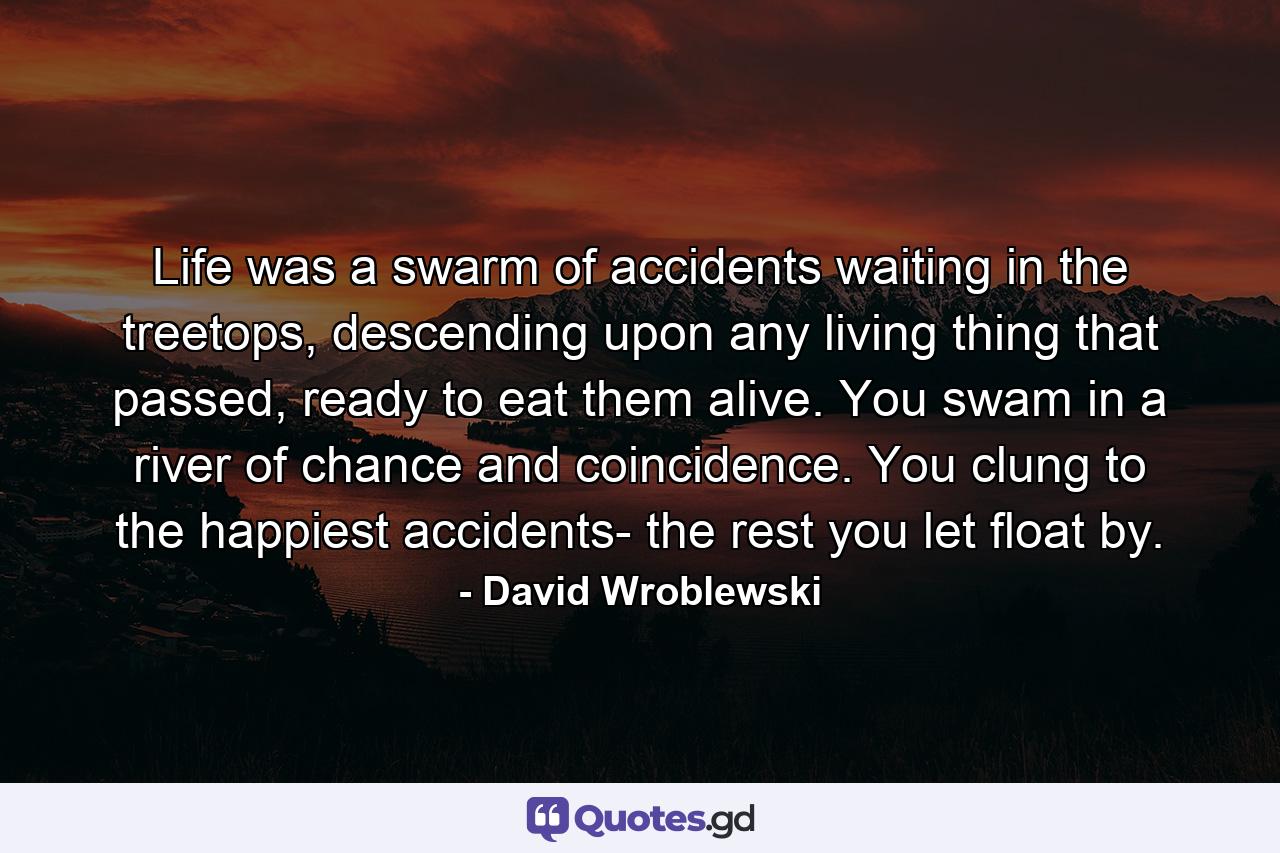 Life was a swarm of accidents waiting in the treetops, descending upon any living thing that passed, ready to eat them alive. You swam in a river of chance and coincidence. You clung to the happiest accidents- the rest you let float by. - Quote by David Wroblewski