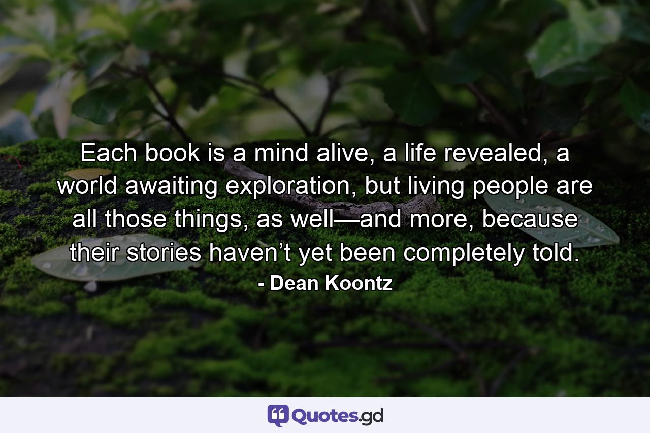 Each book is a mind alive, a life revealed, a world awaiting exploration, but living people are all those things, as well—and more, because their stories haven’t yet been completely told. - Quote by Dean Koontz