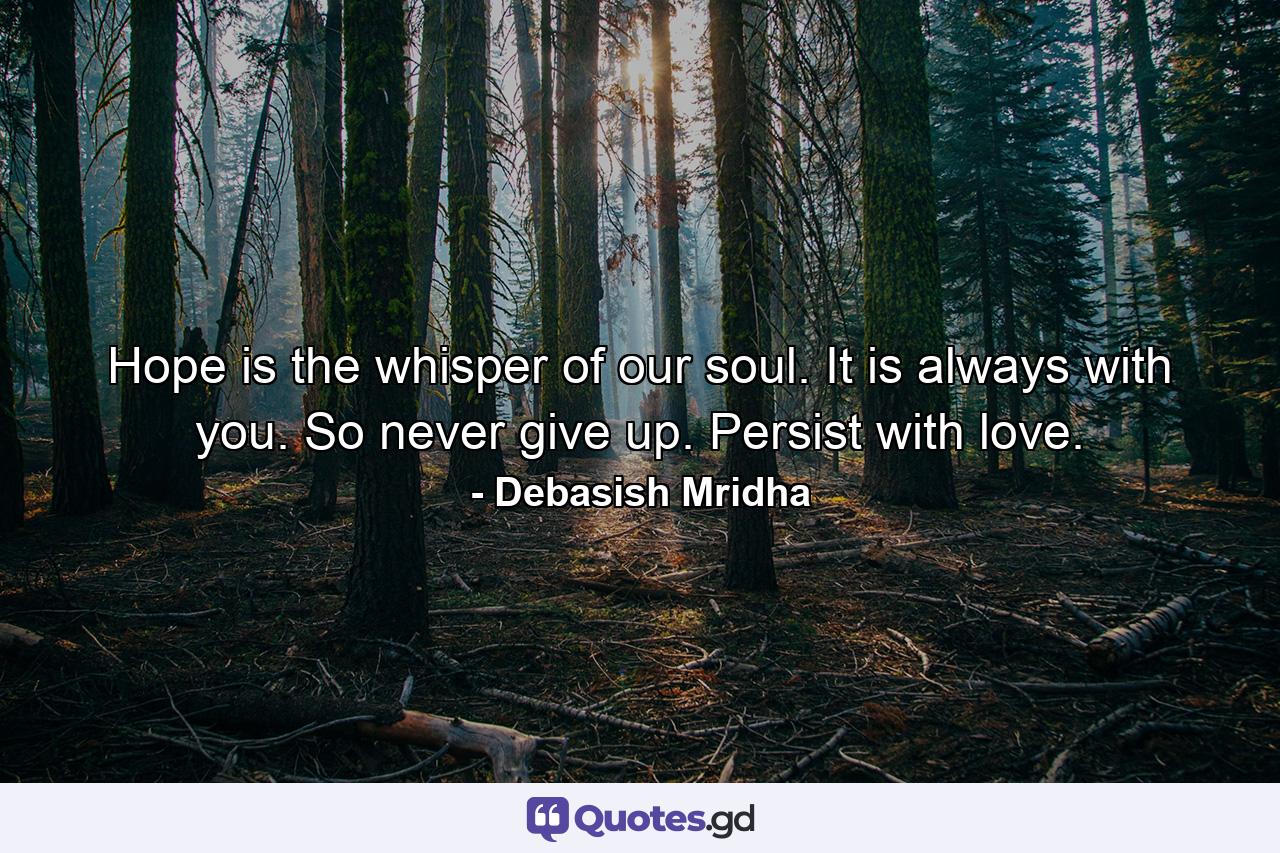 Hope is the whisper of our soul. It is always with you. So never give up. Persist with love. - Quote by Debasish Mridha