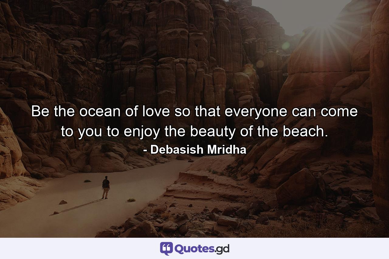 Be the ocean of love so that everyone can come to you to enjoy the beauty of the beach. - Quote by Debasish Mridha