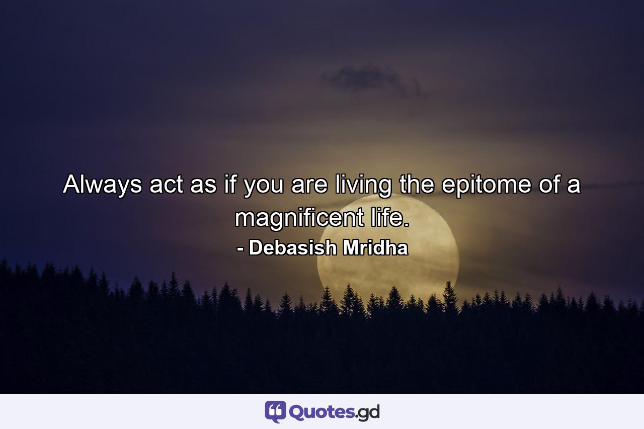 Always act as if you are living the epitome of a magnificent life. - Quote by Debasish Mridha