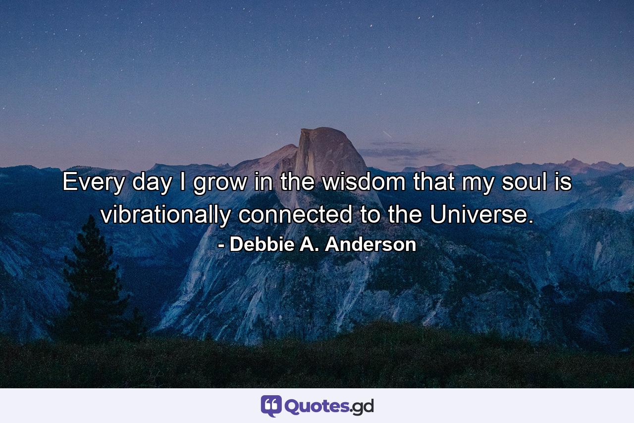 Every day I grow in the wisdom that my soul is vibrationally connected to the Universe. - Quote by Debbie A. Anderson