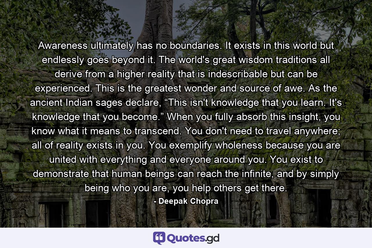 Awareness ultimately has no boundaries. It exists in this world but endlessly goes beyond it. The world's great wisdom traditions all derive from a higher reality that is indescribable but can be experienced. This is the greatest wonder and source of awe. As the ancient Indian sages declare, “This isn't knowledge that you learn. It's knowledge that you become.” When you fully absorb this insight, you know what it means to transcend. You don't need to travel anywhere; all of reality exists in you. You exemplify wholeness because you are united with everything and everyone around you. You exist to demonstrate that human beings can reach the infinite, and by simply being who you are, you help others get there. - Quote by Deepak Chopra