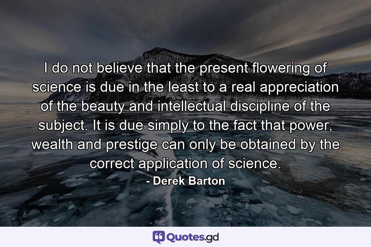 I do not believe that the present flowering of science is due in the least to a real appreciation of the beauty and intellectual discipline of the subject. It is due simply to the fact that power, wealth and prestige can only be obtained by the correct application of science. - Quote by Derek Barton