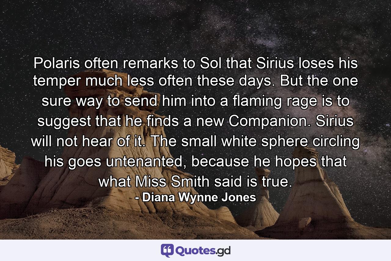 Polaris often remarks to Sol that Sirius loses his temper much less often these days. But the one sure way to send him into a flaming rage is to suggest that he finds a new Companion. Sirius will not hear of it. The small white sphere circling his goes untenanted, because he hopes that what Miss Smith said is true. - Quote by Diana Wynne Jones