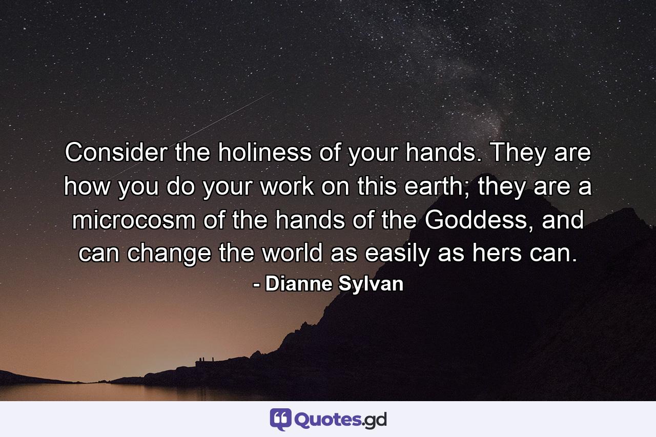 Consider the holiness of your hands. They are how you do your work on this earth; they are a microcosm of the hands of the Goddess, and can change the world as easily as hers can. - Quote by Dianne Sylvan