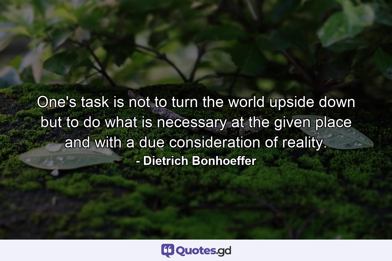 One's task is not to turn the world upside down  but to do what is necessary at the given place and with a due consideration of reality. - Quote by Dietrich Bonhoeffer