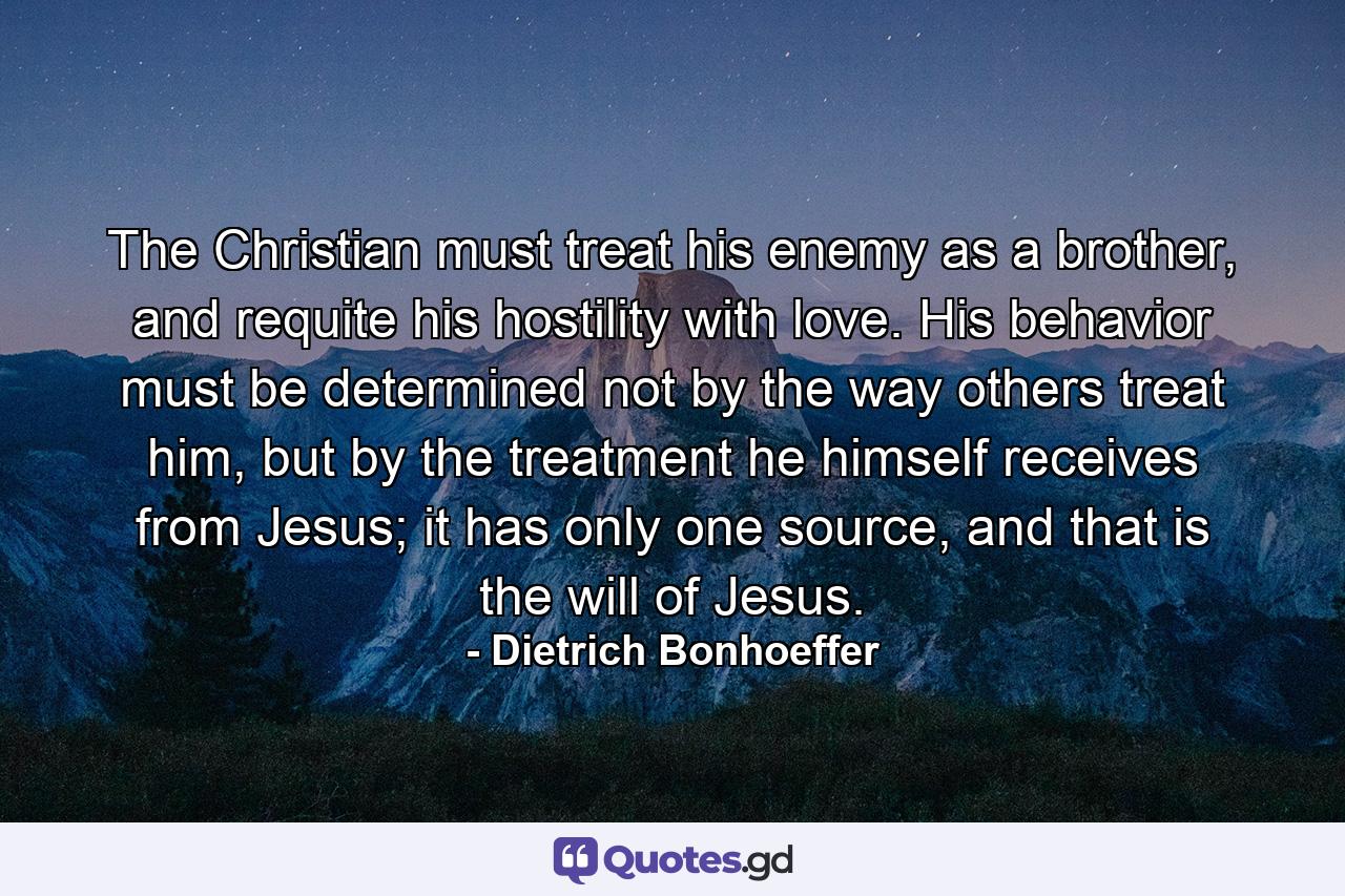 The Christian must treat his enemy as a brother, and requite his hostility with love. His behavior must be determined not by the way others treat him, but by the treatment he himself receives from Jesus; it has only one source, and that is the will of Jesus. - Quote by Dietrich Bonhoeffer