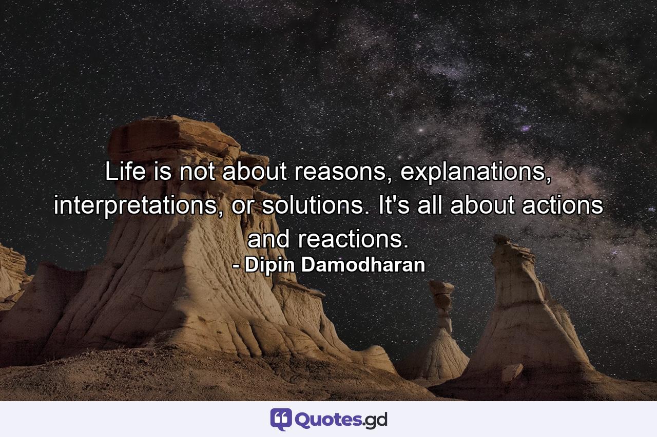 Life is not about reasons, explanations, interpretations, or solutions. It's all about actions and reactions. - Quote by Dipin Damodharan