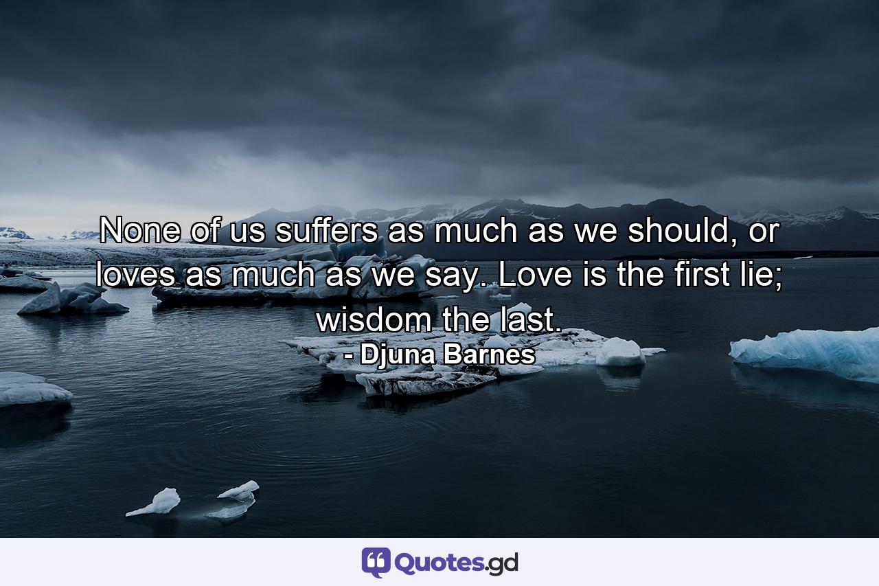 None of us suffers as much as we should, or loves as much as we say. Love is the first lie; wisdom the last. - Quote by Djuna Barnes