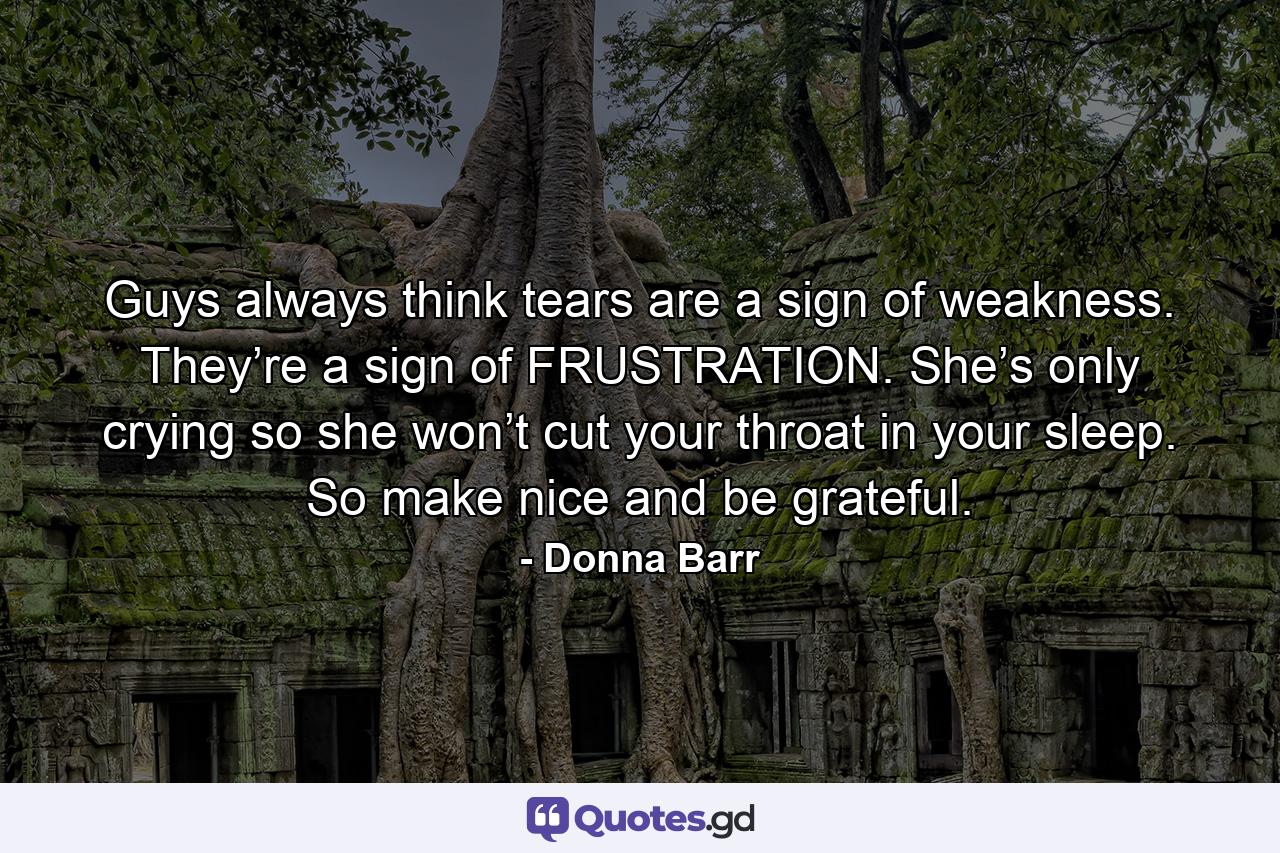 Guys always think tears are a sign of weakness. They’re a sign of FRUSTRATION. She’s only crying so she won’t cut your throat in your sleep. So make nice and be grateful. - Quote by Donna Barr