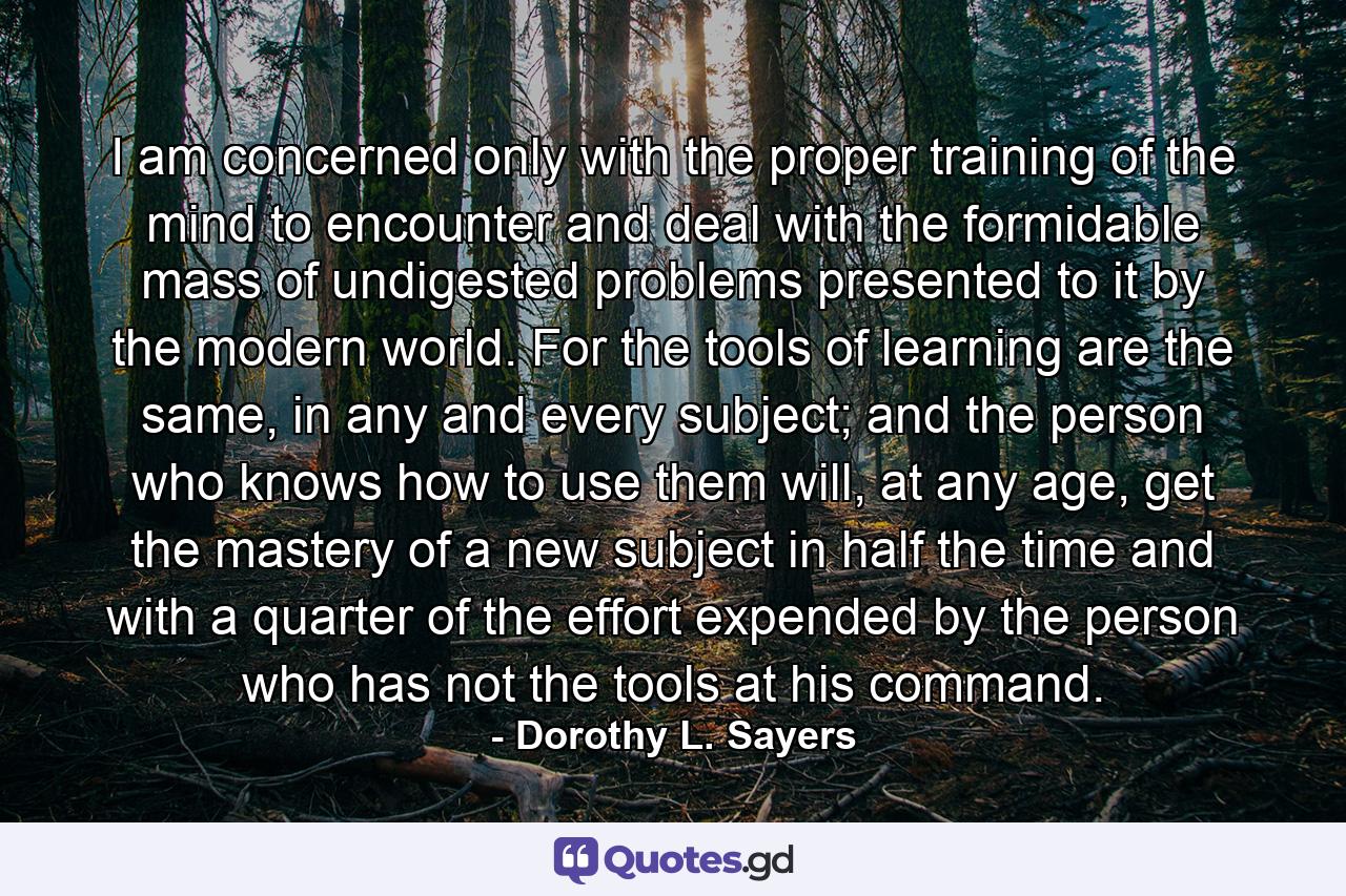 I am concerned only with the proper training of the mind to encounter and deal with the formidable mass of undigested problems presented to it by the modern world. For the tools of learning are the same, in any and every subject; and the person who knows how to use them will, at any age, get the mastery of a new subject in half the time and with a quarter of the effort expended by the person who has not the tools at his command. - Quote by Dorothy L. Sayers