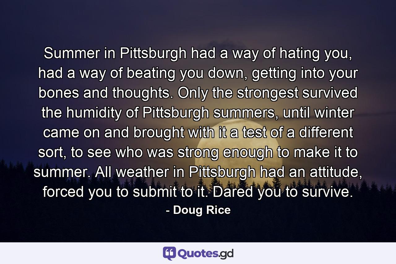 Summer in Pittsburgh had a way of hating you, had a way of beating you down, getting into your bones and thoughts. Only the strongest survived the humidity of Pittsburgh summers, until winter came on and brought with it a test of a different sort, to see who was strong enough to make it to summer. All weather in Pittsburgh had an attitude, forced you to submit to it. Dared you to survive. - Quote by Doug Rice