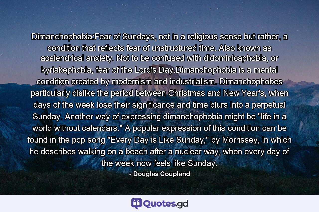 Dimanchophobia:Fear of Sundays, not in a religious sense but rather, a condition that reflects fear of unstructured time. Also known as acalendrical anxiety. Not to be confused with didominicaphobia, or kyriakephobia, fear of the Lord's Day.Dimanchophobia is a mental condition created by modernism and industrialism. Dimanchophobes particularly dislike the period between Christmas and New Year's, when days of the week lose their significance and time blurs into a perpetual Sunday. Another way of expressing dimanchophobia might be 