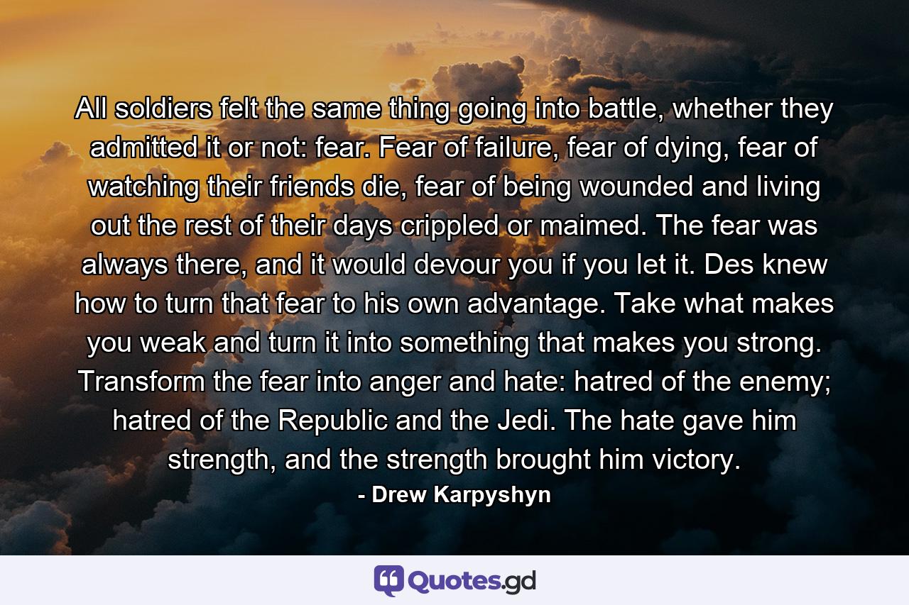 All soldiers felt the same thing going into battle, whether they admitted it or not: fear. Fear of failure, fear of dying, fear of watching their friends die, fear of being wounded and living out the rest of their days crippled or maimed. The fear was always there, and it would devour you if you let it. Des knew how to turn that fear to his own advantage. Take what makes you weak and turn it into something that makes you strong. Transform the fear into anger and hate: hatred of the enemy; hatred of the Republic and the Jedi. The hate gave him strength, and the strength brought him victory. - Quote by Drew Karpyshyn