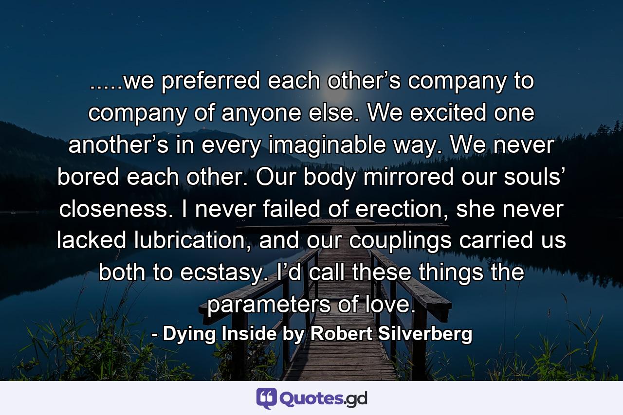 .....we preferred each other’s company to company of anyone else. We excited one another’s in every imaginable way. We never bored each other. Our body mirrored our souls’ closeness. I never failed of erection, she never lacked lubrication, and our couplings carried us both to ecstasy. I’d call these things the parameters of love. - Quote by Dying Inside by Robert Silverberg