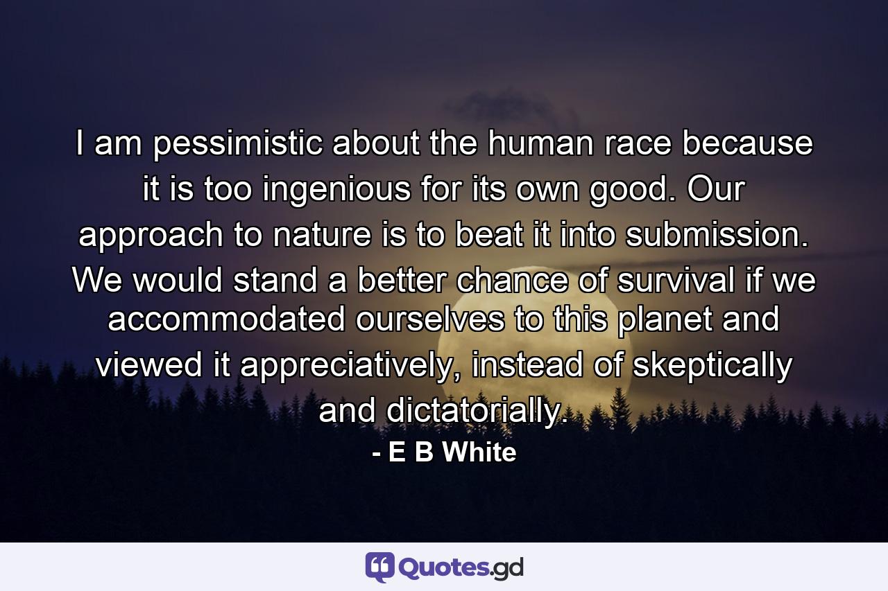 I am pessimistic about the human race because it is too ingenious for its own good. Our approach to nature is to beat it into submission. We would stand a better chance of survival if we accommodated ourselves to this planet and viewed it appreciatively, instead of skeptically and dictatorially. - Quote by E B White