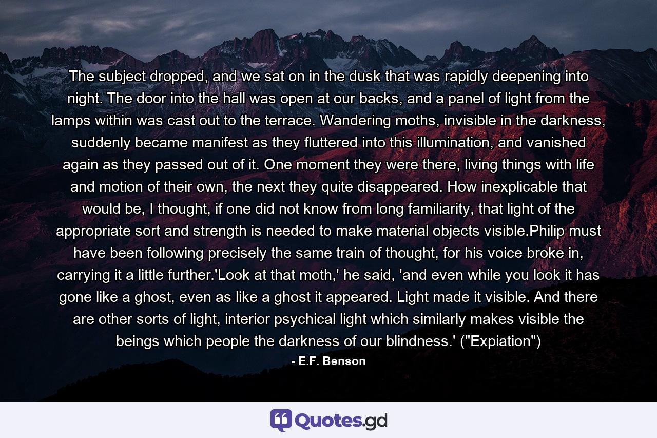 The subject dropped, and we sat on in the dusk that was rapidly deepening into night. The door into the hall was open at our backs, and a panel of light from the lamps within was cast out to the terrace. Wandering moths, invisible in the darkness, suddenly became manifest as they fluttered into this illumination, and vanished again as they passed out of it. One moment they were there, living things with life and motion of their own, the next they quite disappeared. How inexplicable that would be, I thought, if one did not know from long familiarity, that light of the appropriate sort and strength is needed to make material objects visible.Philip must have been following precisely the same train of thought, for his voice broke in, carrying it a little further.'Look at that moth,' he said, 'and even while you look it has gone like a ghost, even as like a ghost it appeared. Light made it visible. And there are other sorts of light, interior psychical light which similarly makes visible the beings which people the darkness of our blindness.' (