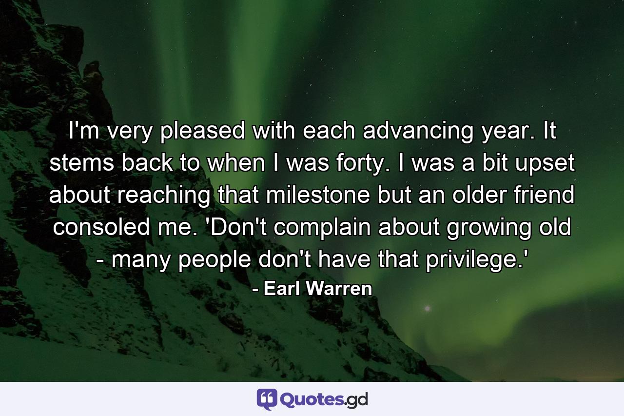 I'm very pleased with each advancing year. It stems back to when I was forty. I was a bit upset about reaching that milestone  but an older friend consoled me. 'Don't complain about growing old - many people don't have that privilege.' - Quote by Earl Warren