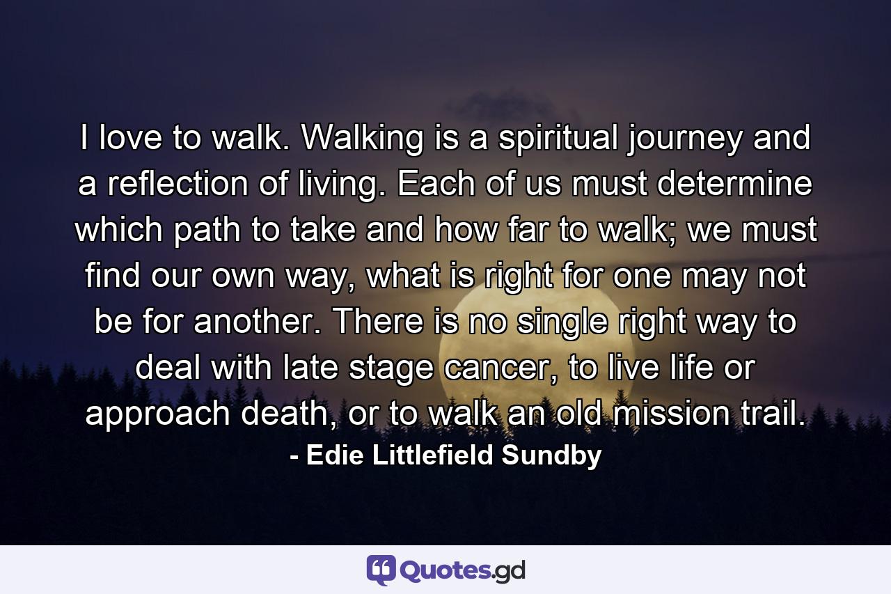 I love to walk. Walking is a spiritual journey and a reflection of living. Each of us must determine which path to take and how far to walk; we must find our own way, what is right for one may not be for another. There is no single right way to deal with late stage cancer, to live life or approach death, or to walk an old mission trail. - Quote by Edie Littlefield Sundby