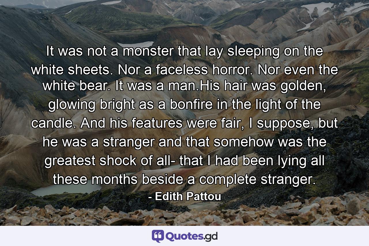 It was not a monster that lay sleeping on the white sheets. Nor a faceless horror. Nor even the white bear. It was a man.His hair was golden, glowing bright as a bonfire in the light of the candle. And his features were fair, I suppose, but he was a stranger and that somehow was the greatest shock of all- that I had been lying all these months beside a complete stranger. - Quote by Edith Pattou