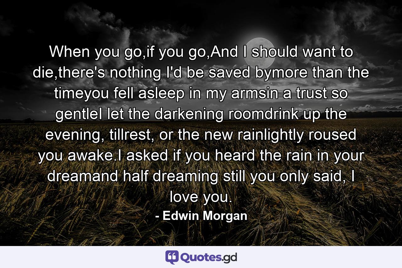 When you go,if you go,And I should want to die,there's nothing I'd be saved bymore than the timeyou fell asleep in my armsin a trust so gentleI let the darkening roomdrink up the evening, tillrest, or the new rainlightly roused you awake.I asked if you heard the rain in your dreamand half dreaming still you only said, I love you. - Quote by Edwin Morgan