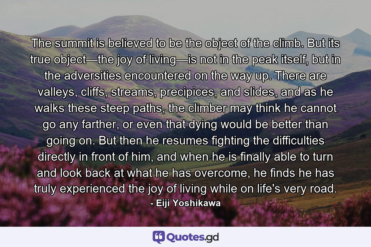 The summit is believed to be the object of the climb. But its true object—the joy of living—is not in the peak itself, but in the adversities encountered on the way up. There are valleys, cliffs, streams, precipices, and slides, and as he walks these steep paths, the climber may think he cannot go any farther, or even that dying would be better than going on. But then he resumes fighting the difficulties directly in front of him, and when he is finally able to turn and look back at what he has overcome, he finds he has truly experienced the joy of living while on life's very road. - Quote by Eiji Yoshikawa