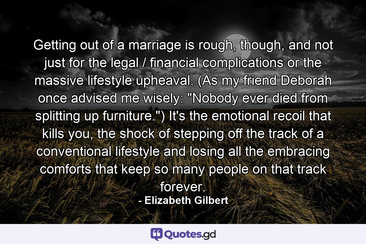 Getting out of a marriage is rough, though, and not just for the legal / financial complications or the massive lifestyle upheaval. (As my friend Deborah once advised me wisely: 